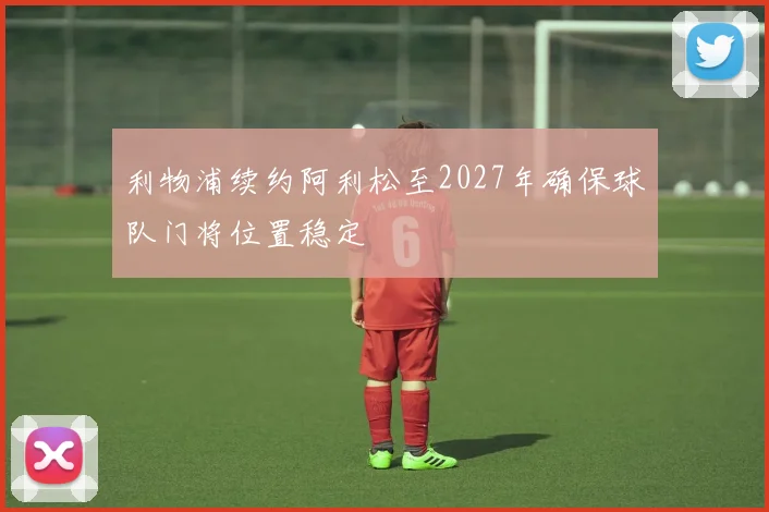 利物浦续约阿利松至2027年确保球队门将位置稳定