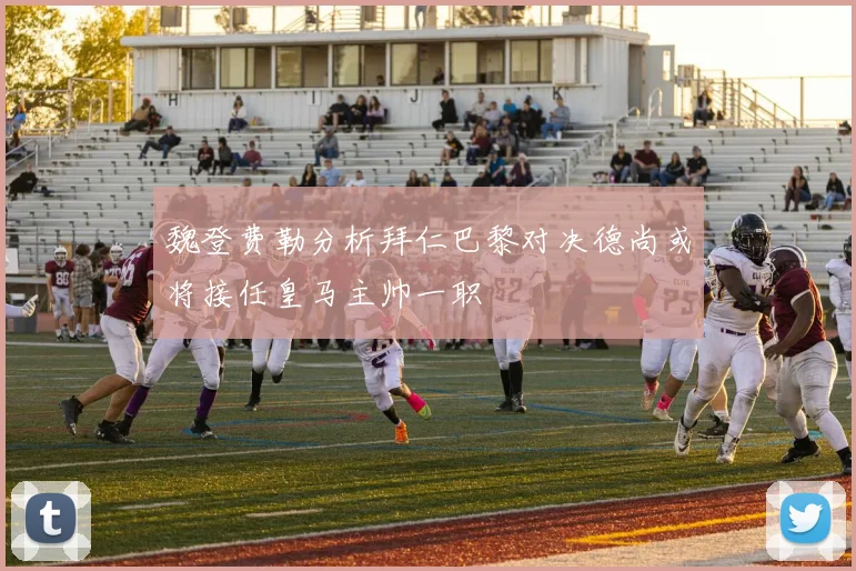 魏登费勒分析拜仁巴黎对决德尚或将接任皇马主帅一职