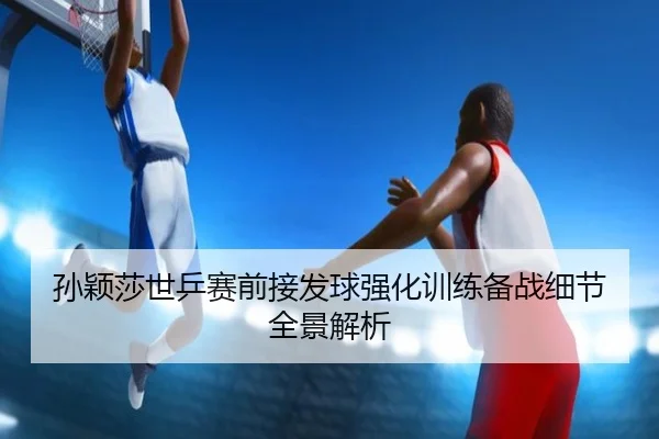 孙颖莎世乒赛前接发球强化训练备战细节全景解析